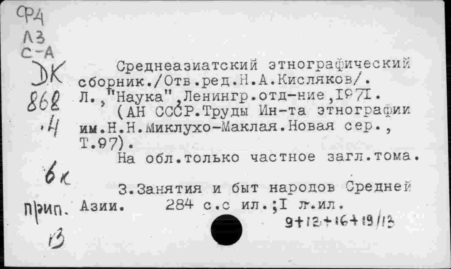 ﻿AB C-А
Среднеазиатский этнографический сборник./Отв.ред.Н.А.Кисляков/. Л. /’Наука” Ленингр.отд-ние ,1971 •
(АН СССР.Труды Ин-та этнографии им.Н.Н.Миклухо-Маклая.Новая сер., Т.97).
На обл.только частное загл.тома.
3.Занятия и быт народов Средней Азии. 284 с.с ил.;1 јг.ил.
